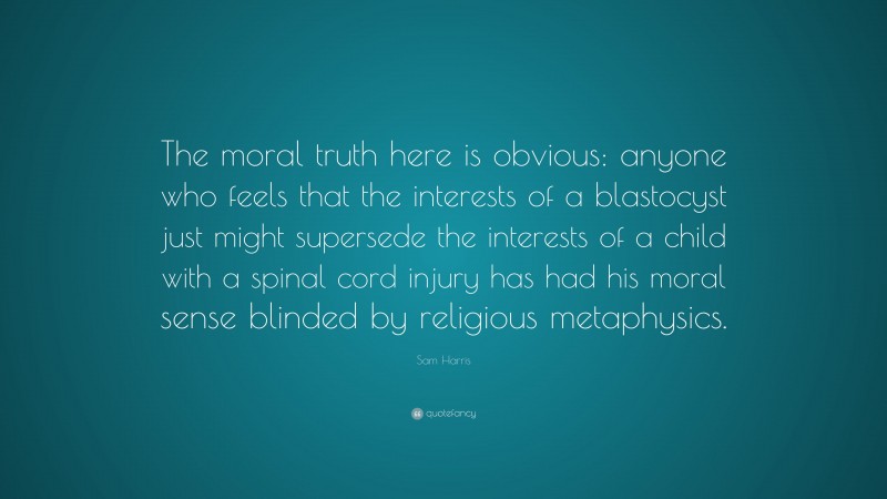 Sam Harris Quote: “The moral truth here is obvious: anyone who feels that the interests of a blastocyst just might supersede the interests of a child with a spinal cord injury has had his moral sense blinded by religious metaphysics.”