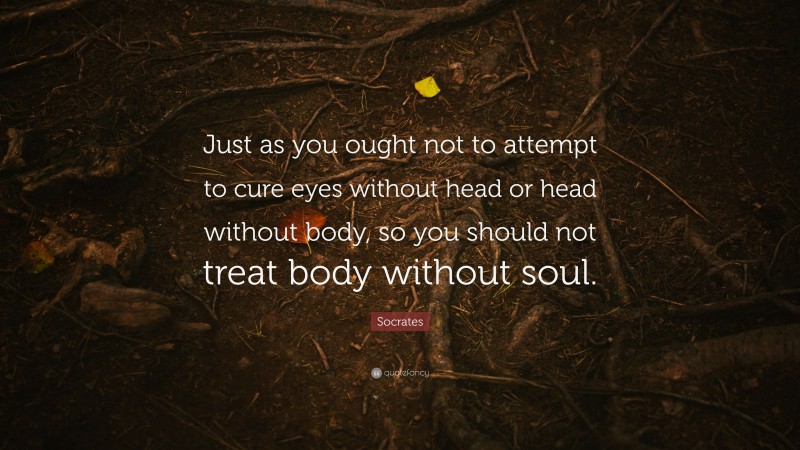 Socrates Quote: “Just as you ought not to attempt to cure eyes without head or head without body, so you should not treat body without soul.”