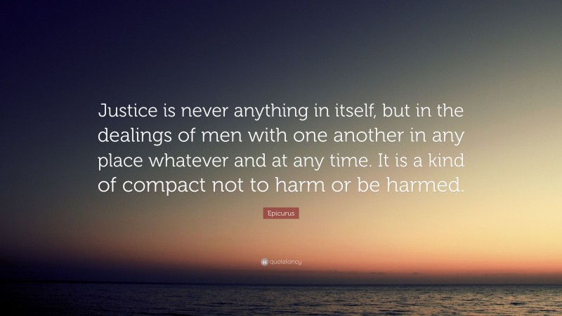 Epicurus Quote: “Justice is never anything in itself, but in the dealings of men with one another in any place whatever and at any time. It is a kind of compact not to harm or be harmed.”