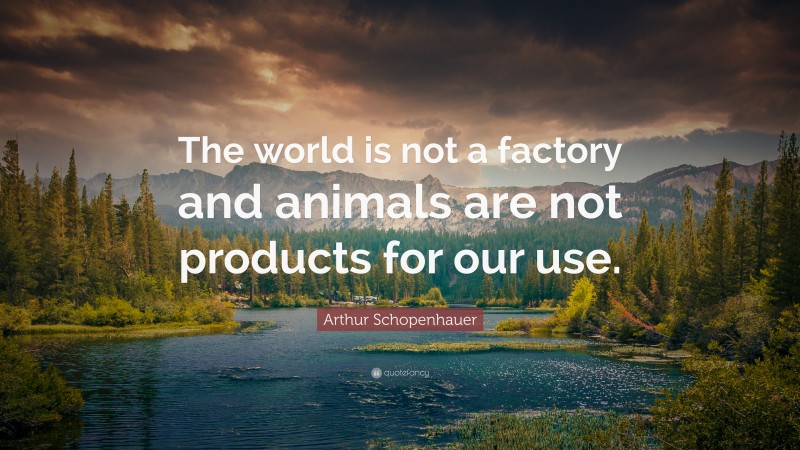 Arthur Schopenhauer Quote: “The world is not a factory and animals are not products for our use.”