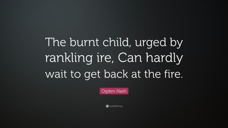 Ogden Nash Quote: “The burnt child, urged by rankling ire, Can hardly wait to get back at the fire.”