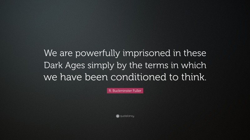 R. Buckminster Fuller Quote: “We are powerfully imprisoned in these Dark Ages simply by the terms in which we have been conditioned to think.”