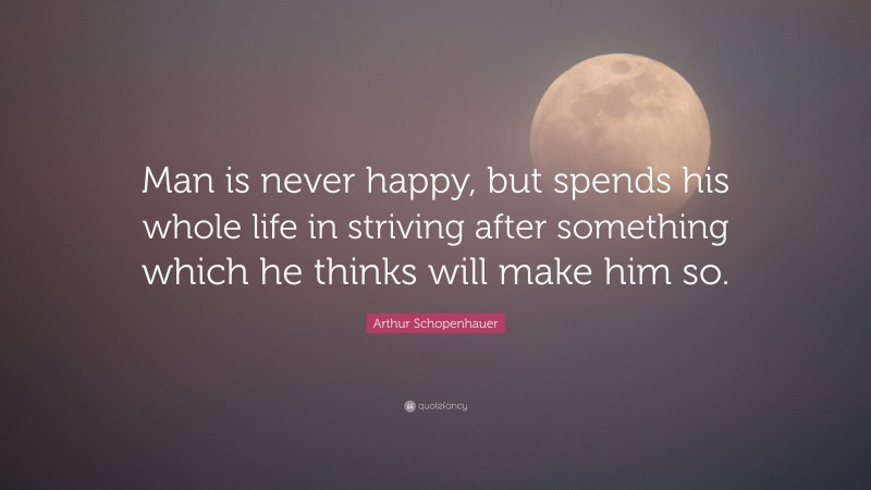 Arthur Schopenhauer Quote: “Man is never happy, but spends his whole life in striving after something which he thinks will make him so.”