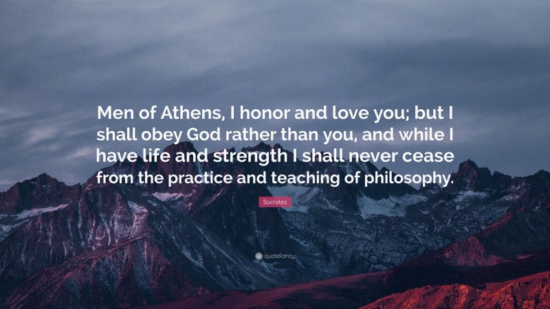 Socrates Quote: “Men of Athens, I honor and love you; but I shall obey God rather than you, and while I have life and strength I shall never cease from the practice and teaching of philosophy.”