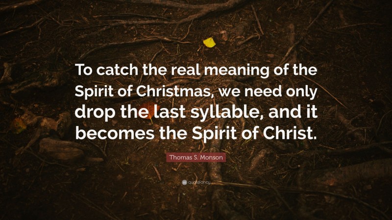 Thomas S. Monson Quote: “To catch the real meaning of the Spirit of Christmas, we need only drop the last syllable, and it becomes the Spirit of Christ.”