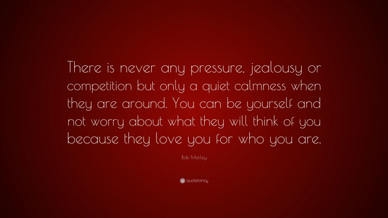 Bob Marley Quote: “There is never any pressure, jealousy or competition but only a quiet calmness when they are around. You can be yourself and not worry about what they will think of you because they love you for who you are.”