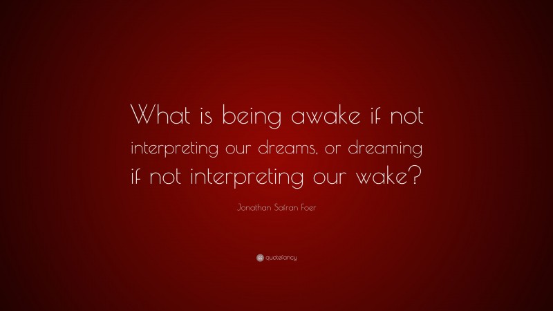 Jonathan Safran Foer Quote: “What is being awake if not interpreting our dreams, or dreaming if not interpreting our wake?”