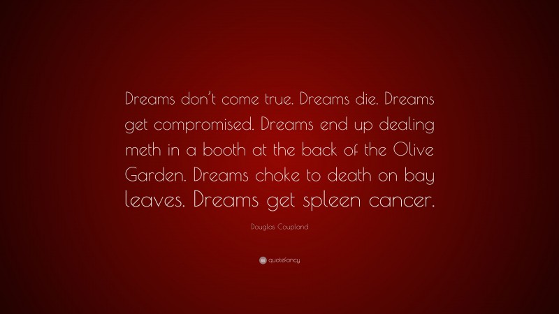 Douglas Coupland Quote: “Dreams don’t come true. Dreams die. Dreams get compromised. Dreams end up dealing meth in a booth at the back of the Olive Garden. Dreams choke to death on bay leaves. Dreams get spleen cancer.”