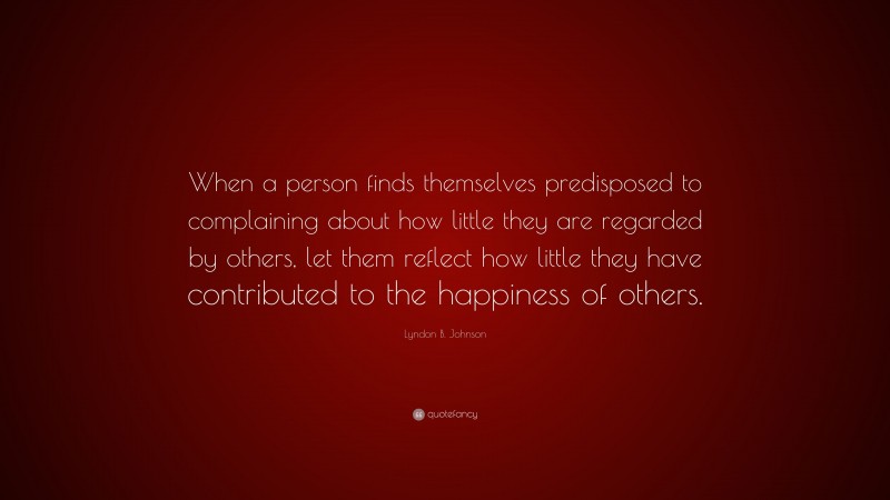 Lyndon B. Johnson Quote: “When a person finds themselves predisposed to complaining about how little they are regarded by others, let them reflect how little they have contributed to the happiness of others.”