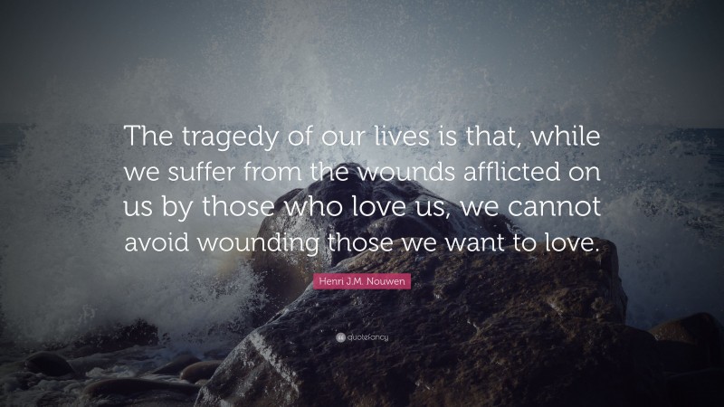 Henri J.M. Nouwen Quote: “The tragedy of our lives is that, while we suffer from the wounds afflicted on us by those who love us, we cannot avoid wounding those we want to love.”
