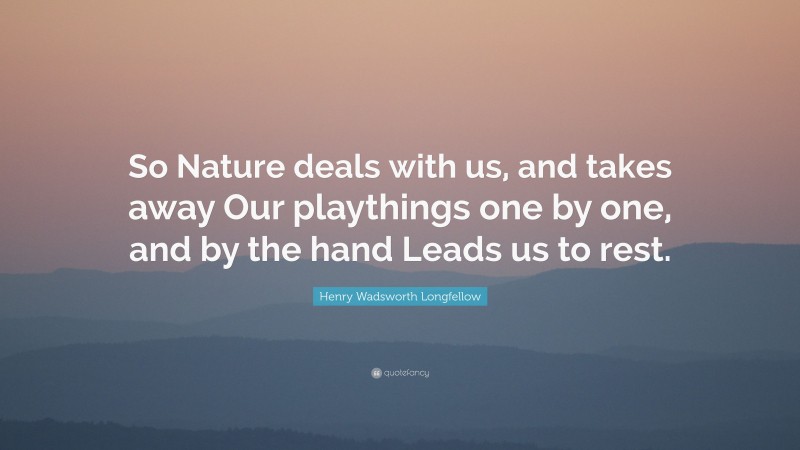 Henry Wadsworth Longfellow Quote: “So Nature deals with us, and takes away Our playthings one by one, and by the hand Leads us to rest.”