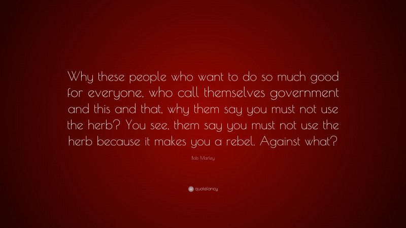 Bob Marley Quote: “Why these people who want to do so much good for everyone, who call themselves government and this and that, why them say you must not use the herb? You see, them say you must not use the herb because it makes you a rebel. Against what?”