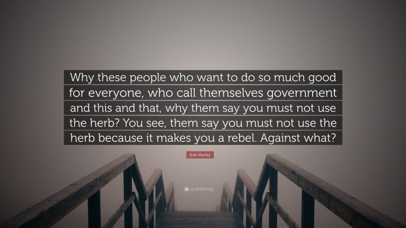 Bob Marley Quote: “Why these people who want to do so much good for everyone, who call themselves government and this and that, why them say you must not use the herb? You see, them say you must not use the herb because it makes you a rebel. Against what?”