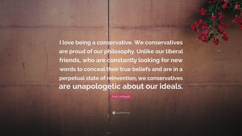 Rush Limbaugh Quote: “I love being a conservative. We conservatives are proud of our philosophy. Unlike our liberal friends, who are constantly looking for new words to conceal their true beliefs and are in a perpetual state of reinvention, we conservatives are unapologetic about our ideals.”