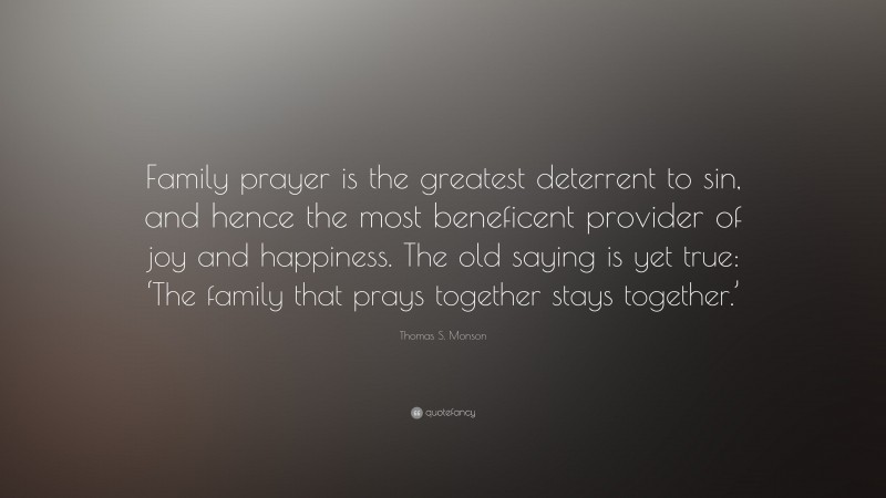 Thomas S. Monson Quote: “Family prayer is the greatest deterrent to sin, and hence the most beneficent provider of joy and happiness. The old saying is yet true: ‘The family that prays together stays together.’”
