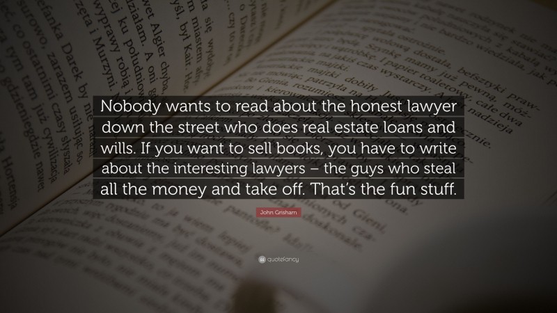 John Grisham Quote: “Nobody wants to read about the honest lawyer down the street who does real estate loans and wills. If you want to sell books, you have to write about the interesting lawyers – the guys who steal all the money and take off. That’s the fun stuff.”