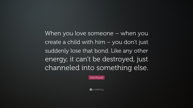 Jodi Picoult Quote: “When you love someone – when you create a child with him – you don’t just suddenly lose that bond. Like any other energy, it can’t be destroyed, just channeled into something else.”