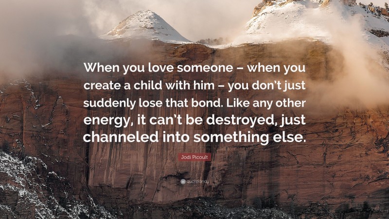 Jodi Picoult Quote: “When you love someone – when you create a child with him – you don’t just suddenly lose that bond. Like any other energy, it can’t be destroyed, just channeled into something else.”