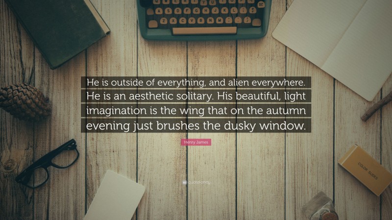Henry James Quote: “He is outside of everything, and alien everywhere. He is an aesthetic solitary. His beautiful, light imagination is the wing that on the autumn evening just brushes the dusky window.”