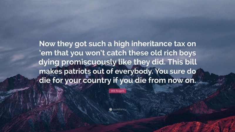 Will Rogers Quote: “Now they got such a high inheritance tax on ’em that you won’t catch these old rich boys dying promiscuously like they did. This bill makes patriots out of everybody. You sure do die for your country if you die from now on.”