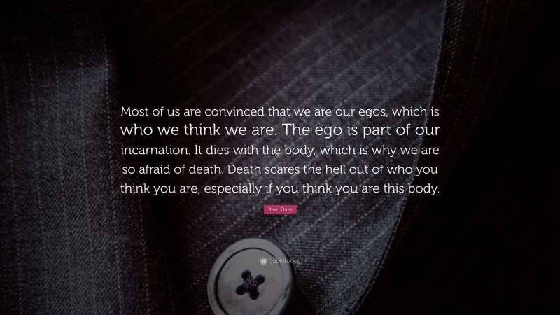 Ram Dass Quote: “Most of us are convinced that we are our egos, which is who we think we are. The ego is part of our incarnation. It dies with the body, which is why we are so afraid of death. Death scares the hell out of who you think you are, especially if you think you are this body.”