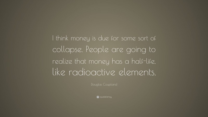 Douglas Coupland Quote: “I think money is due for some sort of collapse. People are going to realize that money has a half-life, like radioactive elements.”