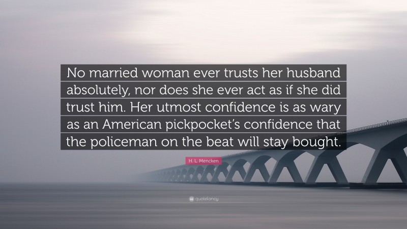 H. L. Mencken Quote: “No married woman ever trusts her husband absolutely, nor does she ever act as if she did trust him. Her utmost confidence is as wary as an American pickpocket’s confidence that the policeman on the beat will stay bought.”