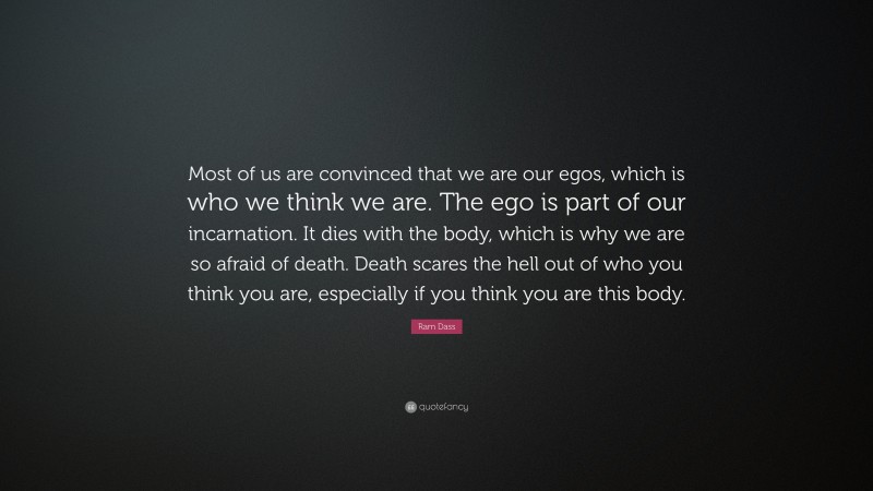 Ram Dass Quote: “Most of us are convinced that we are our egos, which is who we think we are. The ego is part of our incarnation. It dies with the body, which is why we are so afraid of death. Death scares the hell out of who you think you are, especially if you think you are this body.”