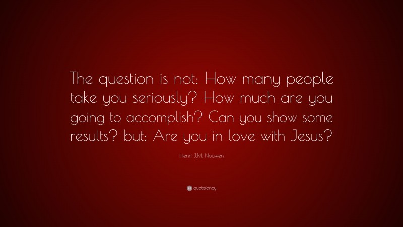 Henri J.M. Nouwen Quote: “The question is not: How many people take you seriously? How much are you going to accomplish? Can you show some results? but: Are you in love with Jesus?”
