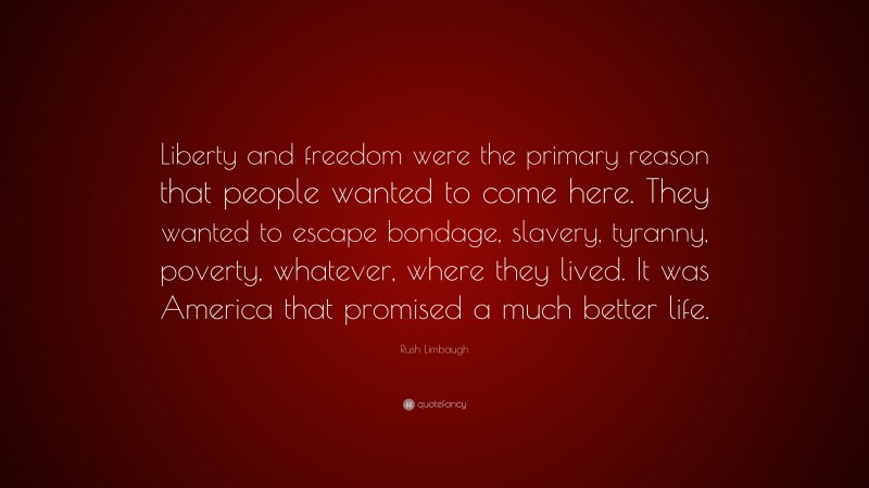 Rush Limbaugh Quote: “Liberty and freedom were the primary reason that people wanted to come here. They wanted to escape bondage, slavery, tyranny, poverty, whatever, where they lived. It was America that promised a much better life.”