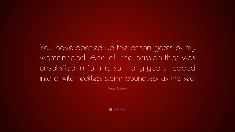 Emma Goldman Quote: “You have opened up the prison gates of my womanhood. And all the passion that was unsatisfied in for me so many years, leaped into a wild reckless storm boundless as the sea.”