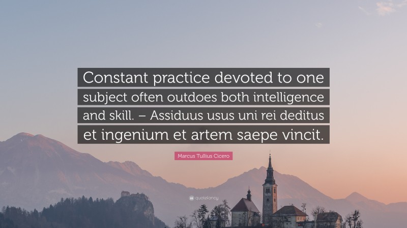 Marcus Tullius Cicero Quote: “Constant practice devoted to one subject often outdoes both intelligence and skill. – Assiduus usus uni rei deditus et ingenium et artem saepe vincit.”