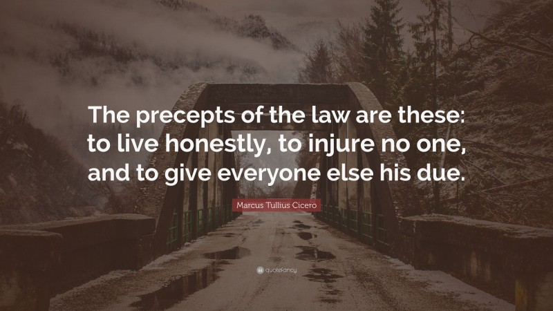 Marcus Tullius Cicero Quote: “The precepts of the law are these: to live honestly, to injure no one, and to give everyone else his due.”