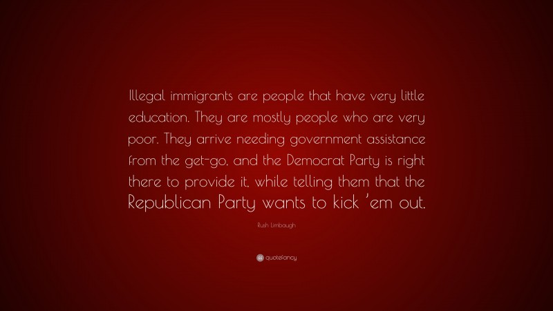 Rush Limbaugh Quote: “Illegal immigrants are people that have very little education. They are mostly people who are very poor. They arrive needing government assistance from the get-go, and the Democrat Party is right there to provide it, while telling them that the Republican Party wants to kick ’em out.”