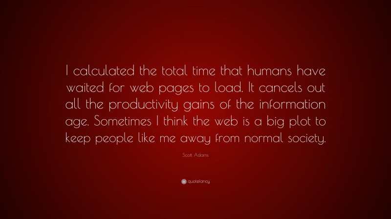 Scott Adams Quote: “I calculated the total time that humans have waited for web pages to load. It cancels out all the productivity gains of the information age. Sometimes I think the web is a big plot to keep people like me away from normal society.”