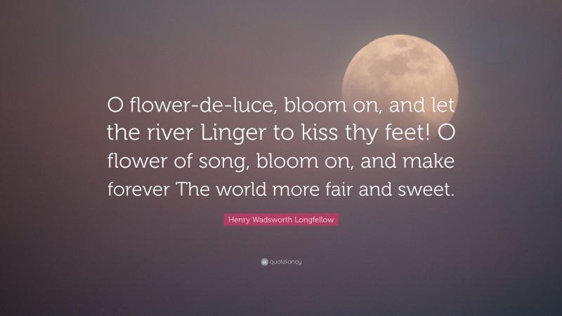 Henry Wadsworth Longfellow Quote: “O flower-de-luce, bloom on, and let the river Linger to kiss thy feet! O flower of song, bloom on, and make forever The world more fair and sweet.”