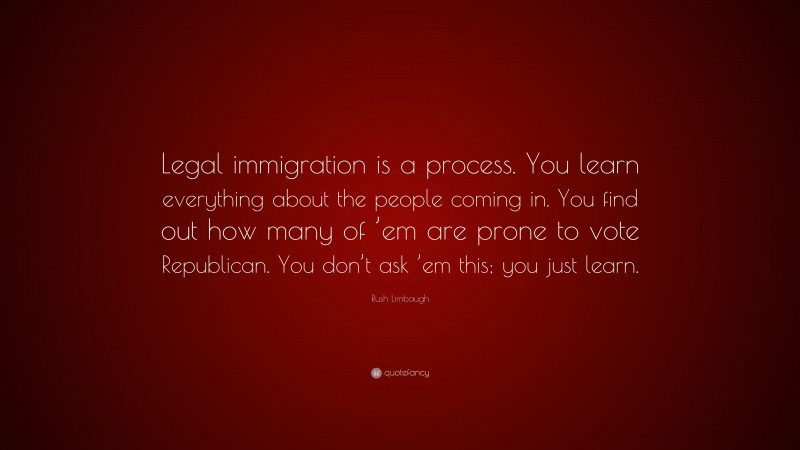 Rush Limbaugh Quote: “Legal immigration is a process. You learn everything about the people coming in. You find out how many of ’em are prone to vote Republican. You don’t ask ’em this; you just learn.”