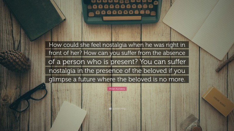 Milan Kundera Quote: “How could she feel nostalgia when he was right in front of her? How can you suffer from the absence of a person who is present? You can suffer nostalgia in the presence of the beloved if you glimpse a future where the beloved is no more.”