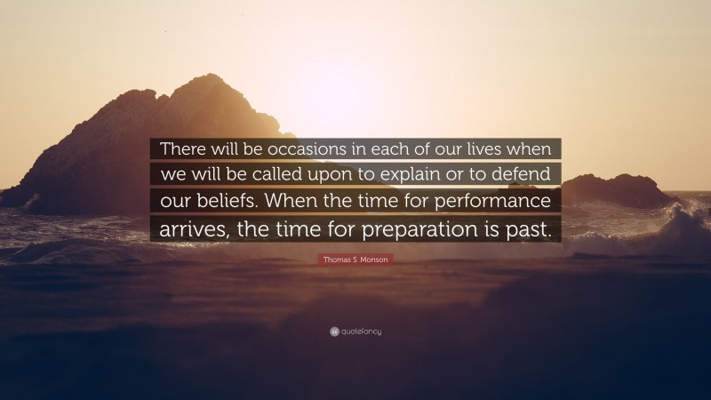 Thomas S. Monson Quote: “There will be occasions in each of our lives when we will be called upon to explain or to defend our beliefs. When the time for performance arrives, the time for preparation is past.”