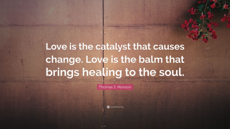 Thomas S. Monson Quote: “Love is the catalyst that causes change. Love is the balm that brings healing to the soul.”