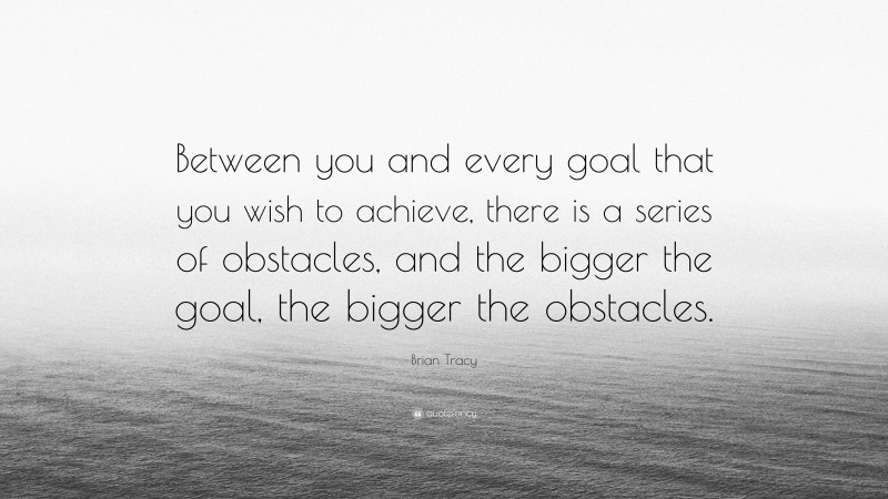 Brian Tracy Quote: “Between you and every goal that you wish to achieve, there is a series of obstacles, and the bigger the goal, the bigger the obstacles.”
