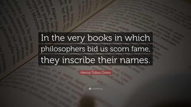 Marcus Tullius Cicero Quote: “In the very books in which philosophers bid us scorn fame, they inscribe their names.”