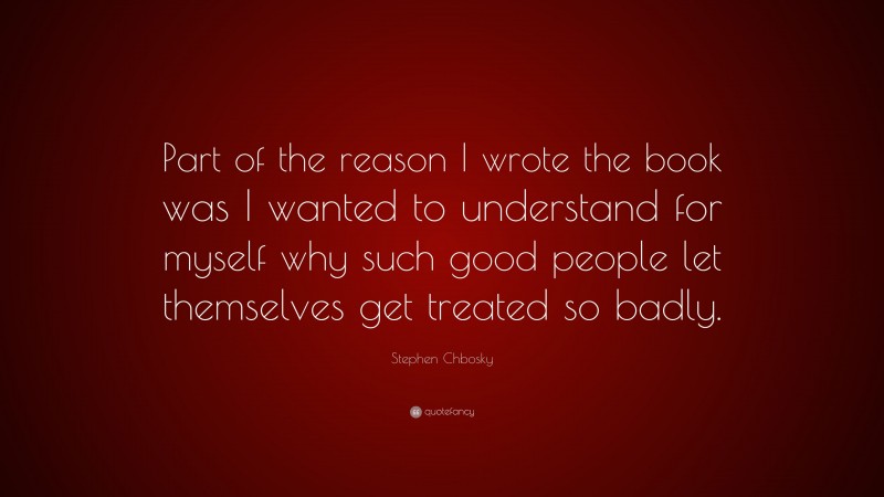 Stephen Chbosky Quote: “Part of the reason I wrote the book was I wanted to understand for myself why such good people let themselves get treated so badly.”