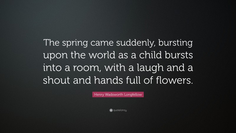 Henry Wadsworth Longfellow Quote: “The spring came suddenly, bursting upon the world as a child bursts into a room, with a laugh and a shout and hands full of flowers.”