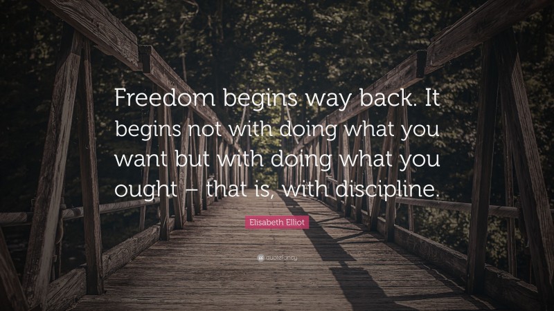 Elisabeth Elliot Quote: “Freedom begins way back. It begins not with doing what you want but with doing what you ought – that is, with discipline.”