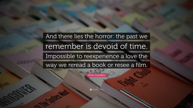 Milan Kundera Quote: “And there lies the horror: the past we remember is devoid of time. Impossible to reexperience a love the way we reread a book or resee a film.”