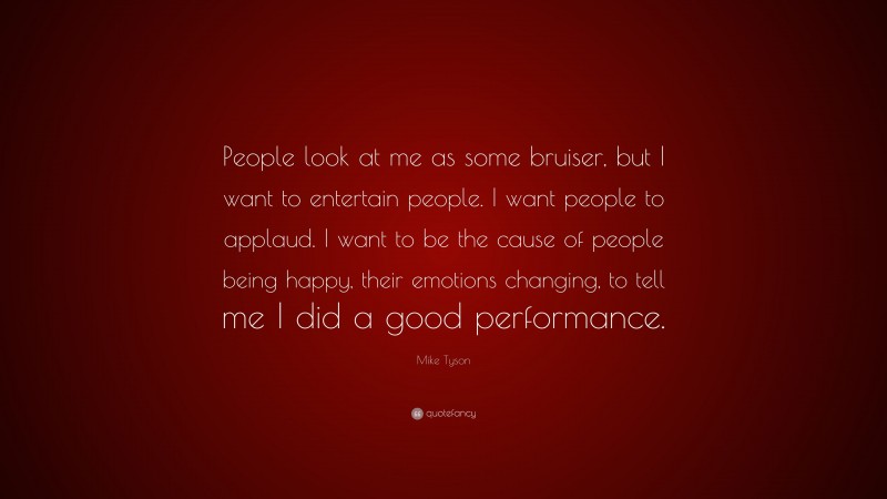Mike Tyson Quote: “People look at me as some bruiser, but I want to entertain people. I want people to applaud. I want to be the cause of people being happy, their emotions changing, to tell me I did a good performance.”