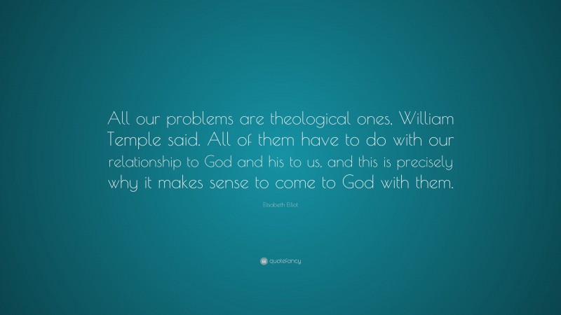 Elisabeth Elliot Quote: “All our problems are theological ones, William Temple said. All of them have to do with our relationship to God and his to us, and this is precisely why it makes sense to come to God with them.”