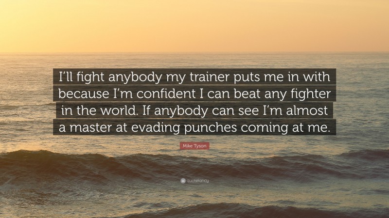 Mike Tyson Quote: “I’ll fight anybody my trainer puts me in with because I’m confident I can beat any fighter in the world. If anybody can see I’m almost a master at evading punches coming at me.”