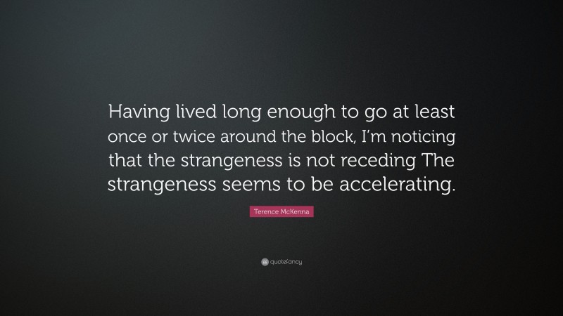 Terence McKenna Quote: “Having lived long enough to go at least once or twice around the block, I’m noticing that the strangeness is not receding The strangeness seems to be accelerating.”